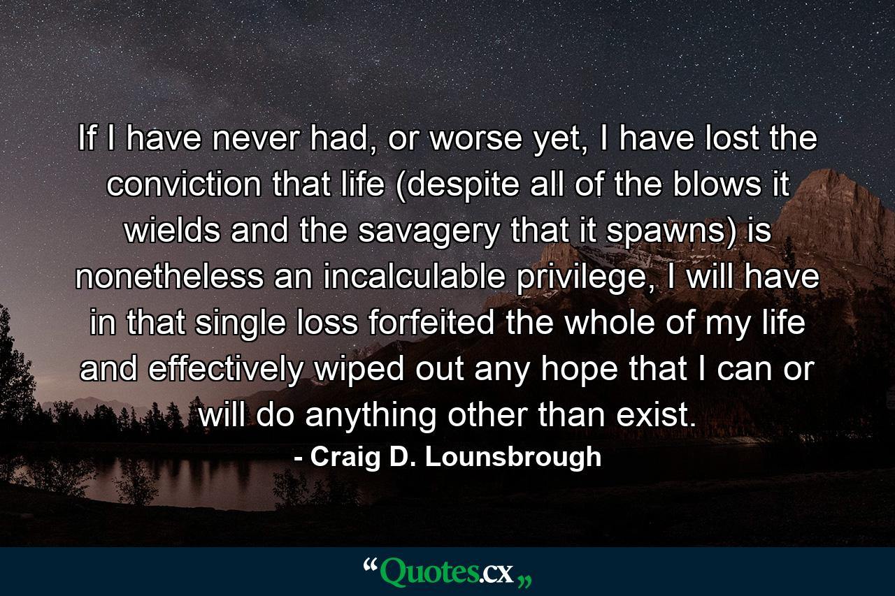 If I have never had, or worse yet, I have lost the conviction that life (despite all of the blows it wields and the savagery that it spawns) is nonetheless an incalculable privilege, I will have in that single loss forfeited the whole of my life and effectively wiped out any hope that I can or will do anything other than exist. - Quote by Craig D. Lounsbrough