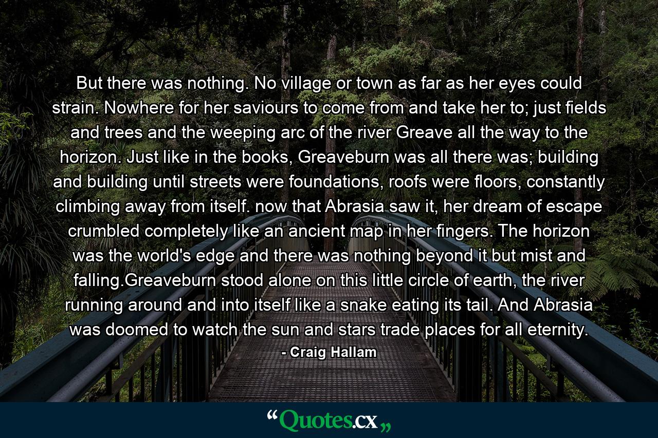 But there was nothing. No village or town as far as her eyes could strain. Nowhere for her saviours to come from and take her to; just fields and trees and the weeping arc of the river Greave all the way to the horizon. Just like in the books, Greaveburn was all there was; building and building until streets were foundations, roofs were floors, constantly climbing away from itself. now that Abrasia saw it, her dream of escape crumbled completely like an ancient map in her fingers. The horizon was the world's edge and there was nothing beyond it but mist and falling.Greaveburn stood alone on this little circle of earth, the river running around and into itself like a snake eating its tail. And Abrasia was doomed to watch the sun and stars trade places for all eternity. - Quote by Craig Hallam