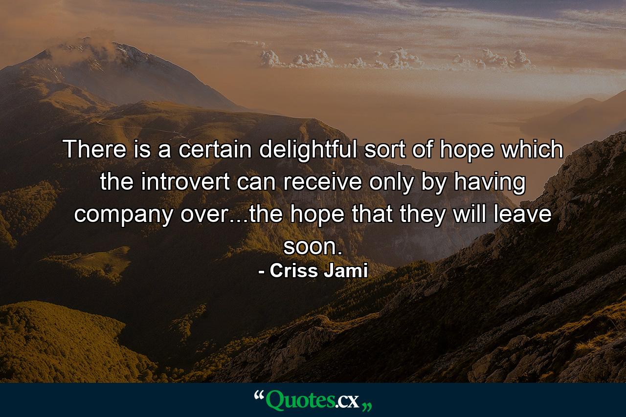 There is a certain delightful sort of hope which the introvert can receive only by having company over...the hope that they will leave soon. - Quote by Criss Jami