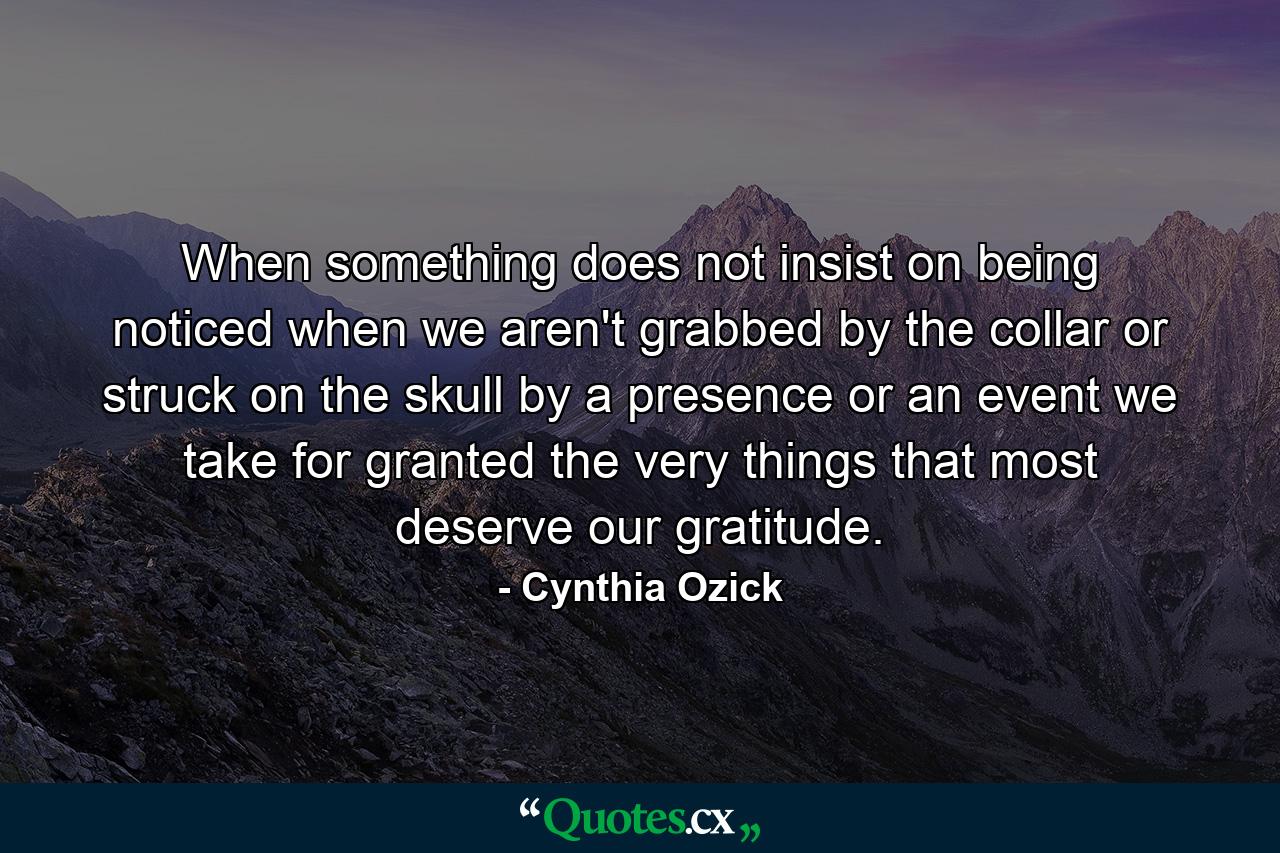 When something does not insist on being noticed  when we aren't grabbed by the collar or struck on the skull by a presence or an event  we take for granted the very things that most deserve our gratitude. - Quote by Cynthia Ozick