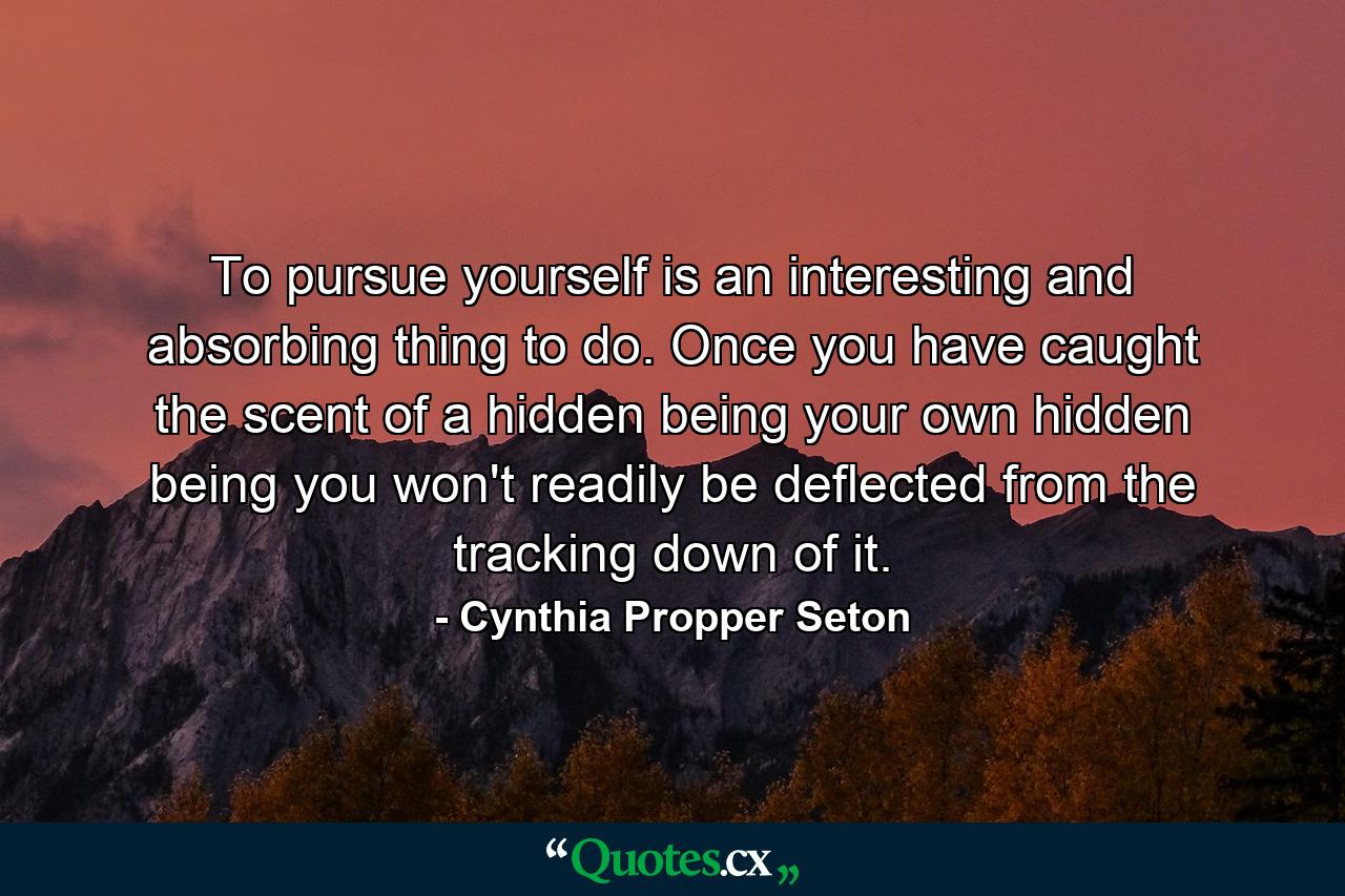 To pursue yourself is an interesting and absorbing thing to do. Once you have caught the scent of a hidden being  your own hidden being  you won't readily be deflected from the tracking down of it. - Quote by Cynthia Propper Seton