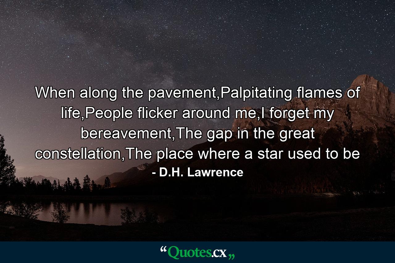 When along the pavement,Palpitating flames of life,People flicker around me,I forget my bereavement,The gap in the great constellation,The place where a star used to be - Quote by D.H. Lawrence