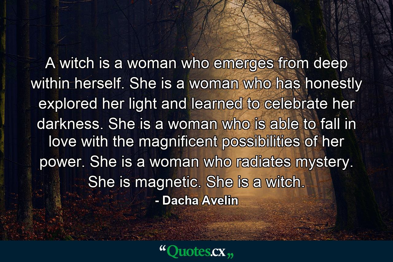 A witch is a woman who emerges from deep within herself. She is a woman who has honestly explored her light and learned to celebrate her darkness. She is a woman who is able to fall in love with the magnificent possibilities of her power. She is a woman who radiates mystery. She is magnetic. She is a witch. - Quote by Dacha Avelin