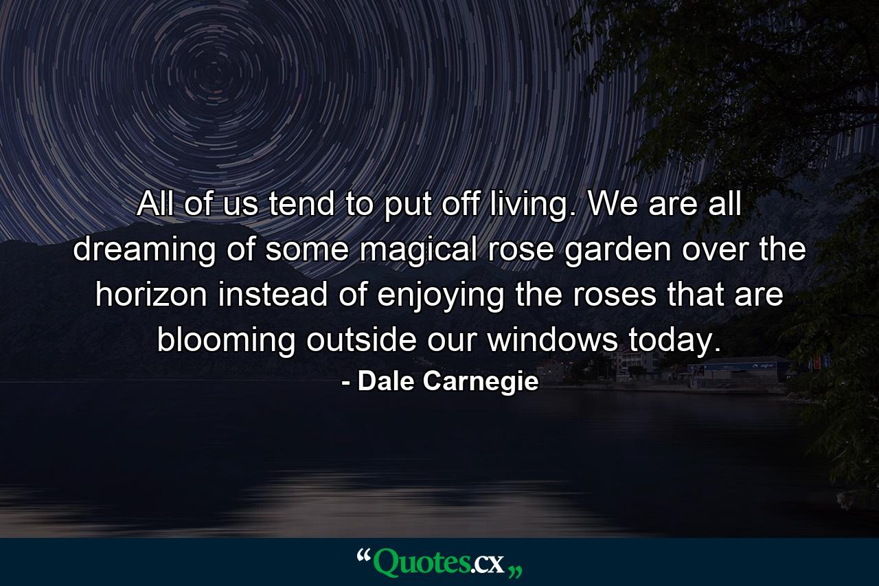 All of us tend to put off living. We are all dreaming of some magical rose garden over the horizon instead of enjoying the roses that are blooming outside our windows today. - Quote by Dale Carnegie