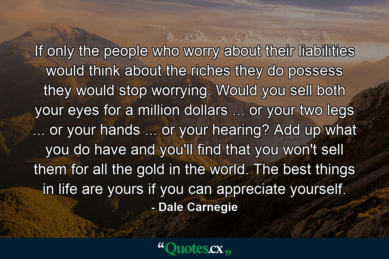 If only the people who worry about their liabilities would think about the riches they do possess  they would stop worrying. Would you sell both your eyes for a million dollars ... or your two legs ... or your hands ... or your hearing? Add up what you do have  and you'll find that you won't sell them for all the gold in the world. The best things in life are yours  if you can appreciate yourself. - Quote by Dale Carnegie