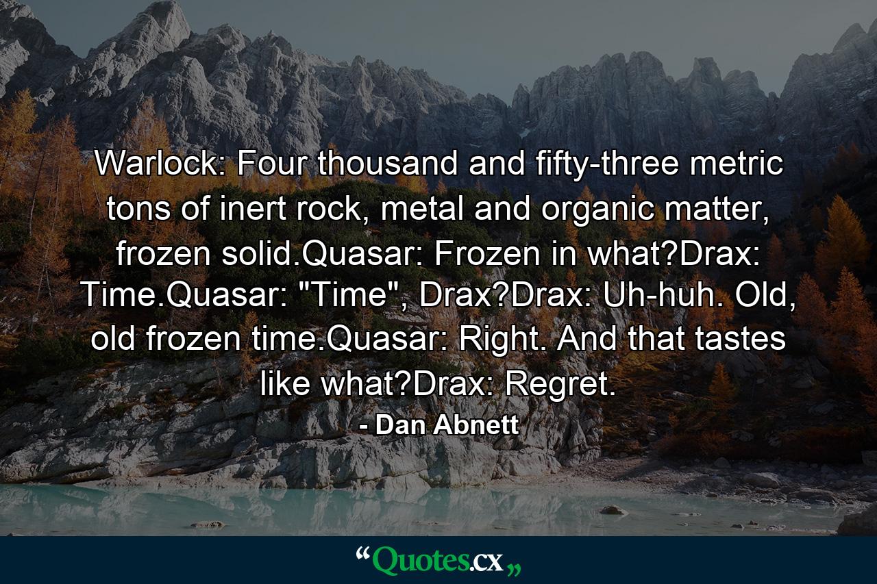 Warlock: Four thousand and fifty-three metric tons of inert rock, metal and organic matter, frozen solid.Quasar: Frozen in what?Drax: Time.Quasar: 