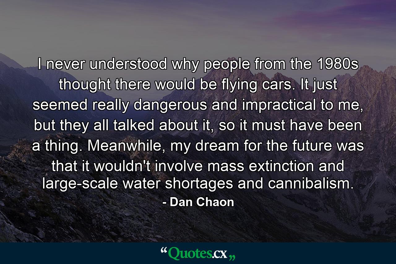 I never understood why people from the 1980s thought there would be flying cars. It just seemed really dangerous and impractical to me, but they all talked about it, so it must have been a thing. Meanwhile, my dream for the future was that it wouldn't involve mass extinction and large-scale water shortages and cannibalism. - Quote by Dan Chaon