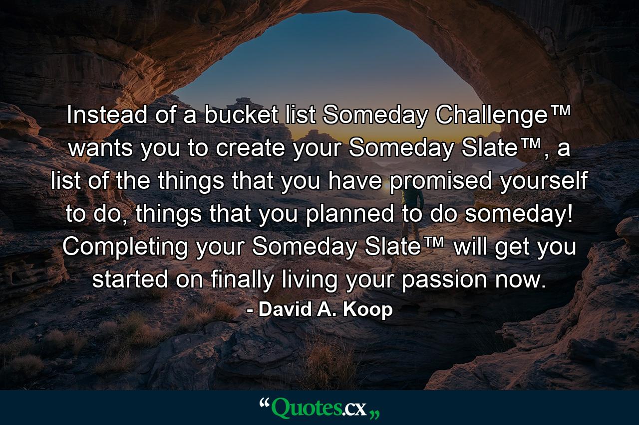 Instead of a bucket list Someday Challenge™ wants you to create your Someday Slate™, a list of the things that you have promised yourself to do, things that you planned to do someday! Completing your Someday Slate™ will get you started on finally living your passion now. - Quote by David A. Koop