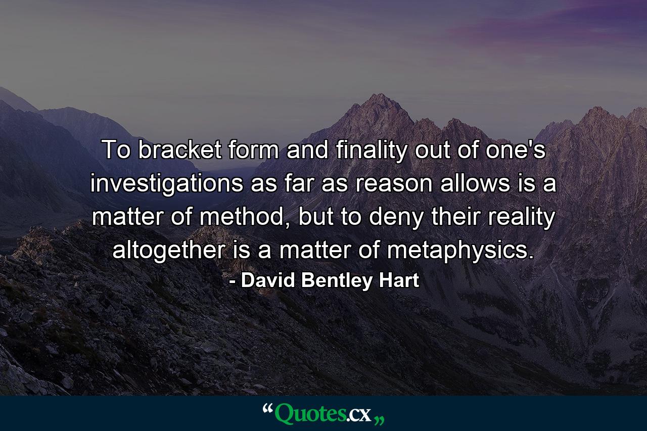 To bracket form and finality out of one's investigations as far as reason allows is a matter of method, but to deny their reality altogether is a matter of metaphysics. - Quote by David Bentley Hart