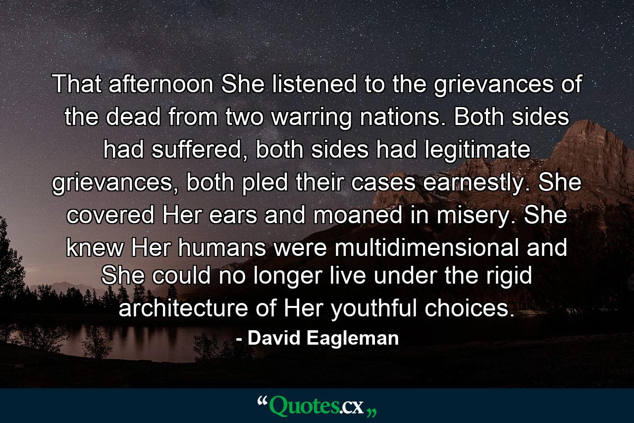 That afternoon She listened to the grievances of the dead from two warring nations. Both sides had suffered, both sides had legitimate grievances, both pled their cases earnestly. She covered Her ears and moaned in misery. She knew Her humans were multidimensional and She could no longer live under the rigid architecture of Her youthful choices. - Quote by David Eagleman