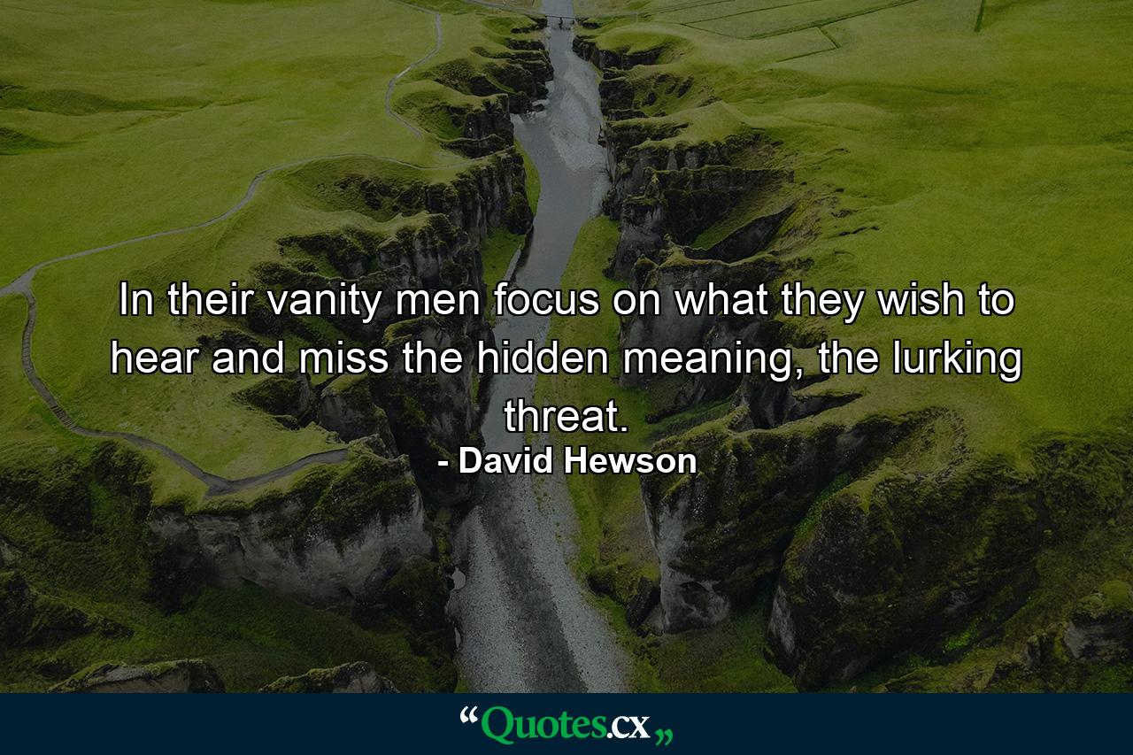 In their vanity men focus on what they wish to hear and miss the hidden meaning, the lurking threat. - Quote by David Hewson