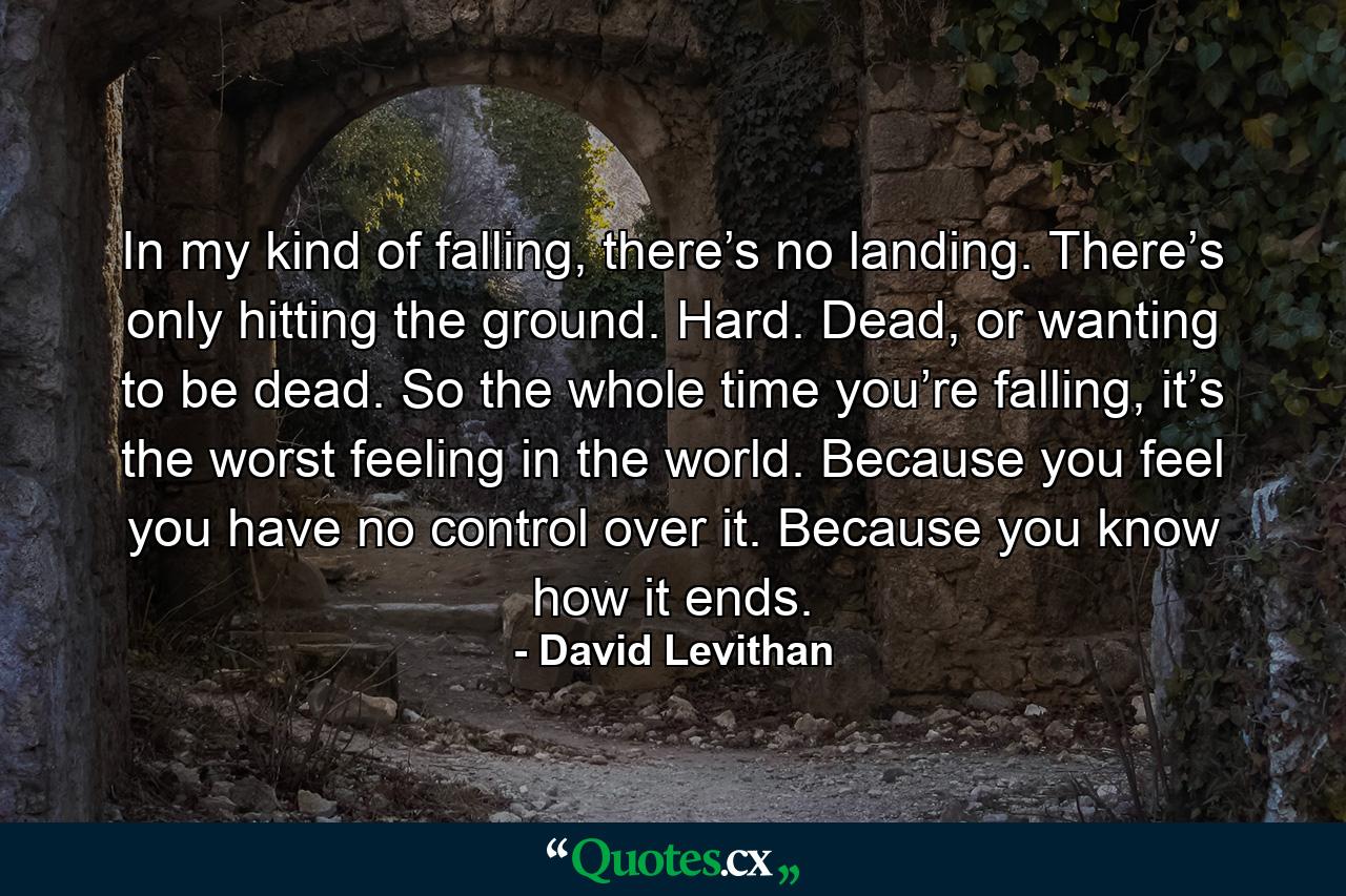 In my kind of falling, there’s no landing. There’s only hitting the ground. Hard. Dead, or wanting to be dead. So the whole time you’re falling, it’s the worst feeling in the world. Because you feel you have no control over it. Because you know how it ends. - Quote by David Levithan