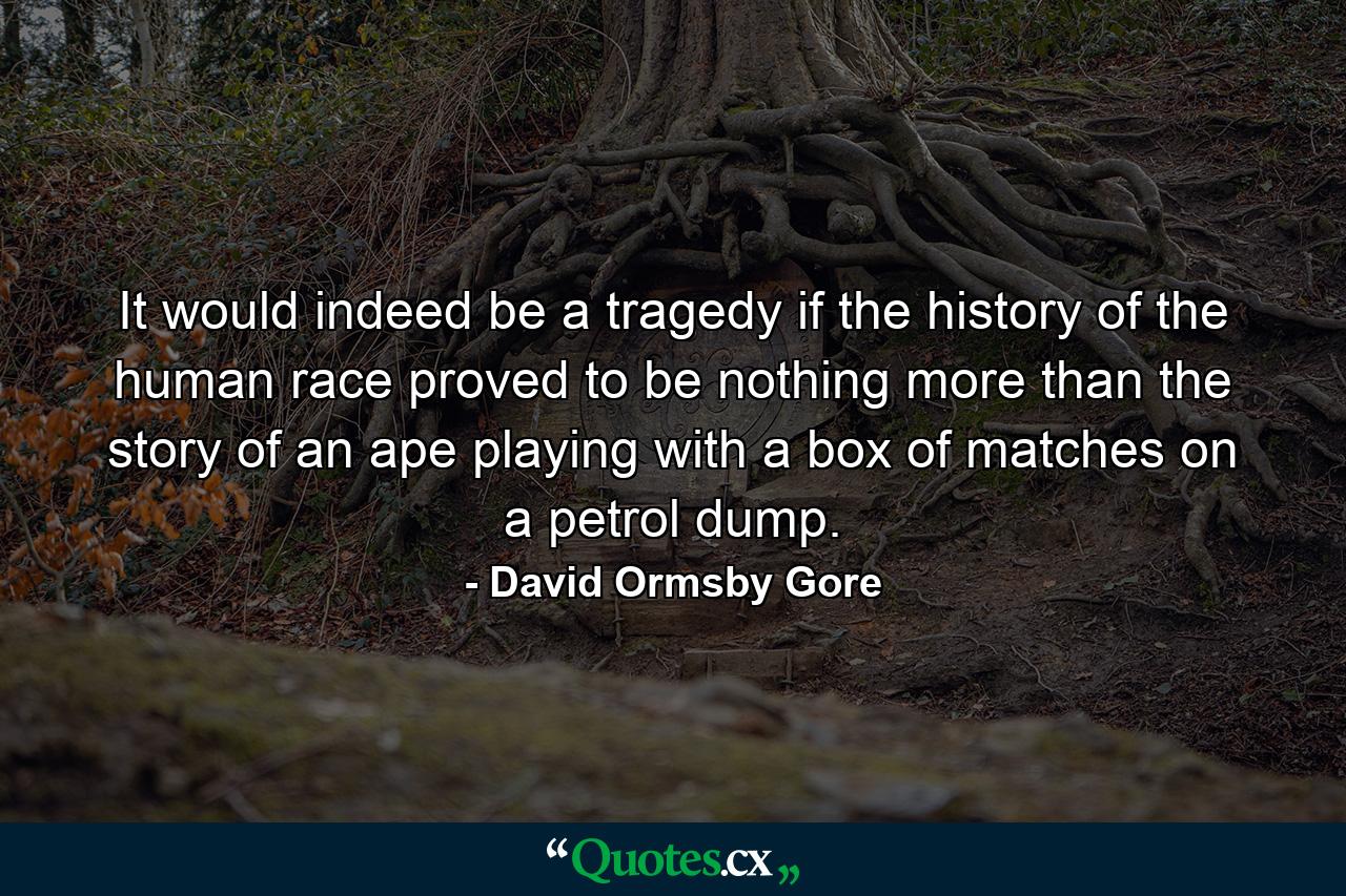 It would indeed be a tragedy if the history of the human race proved to be nothing more than the story of an ape playing with a box of matches on a petrol dump. - Quote by David Ormsby Gore