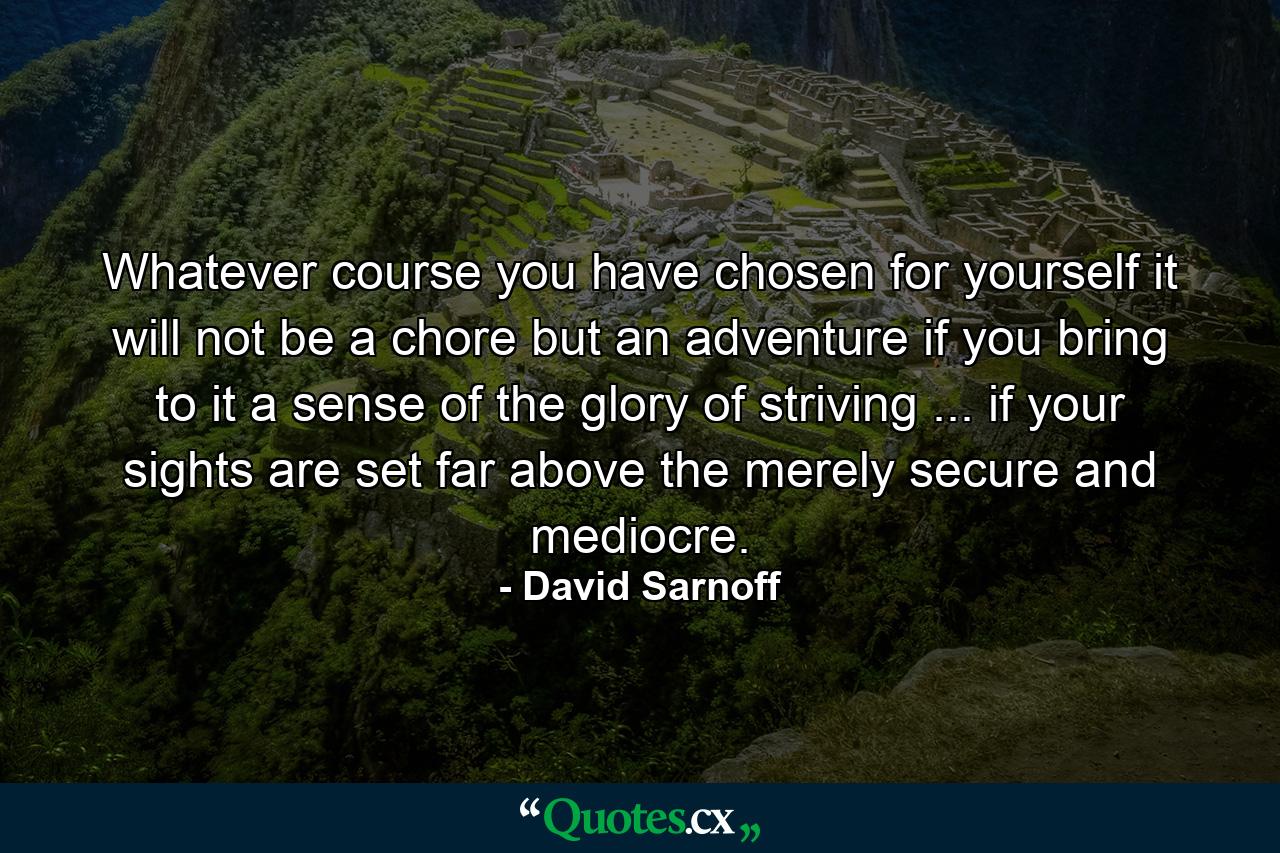 Whatever course you have chosen for yourself  it will not be a chore but an adventure if you bring to it a sense of the glory of striving ... if your sights are set far above the merely secure and mediocre. - Quote by David Sarnoff