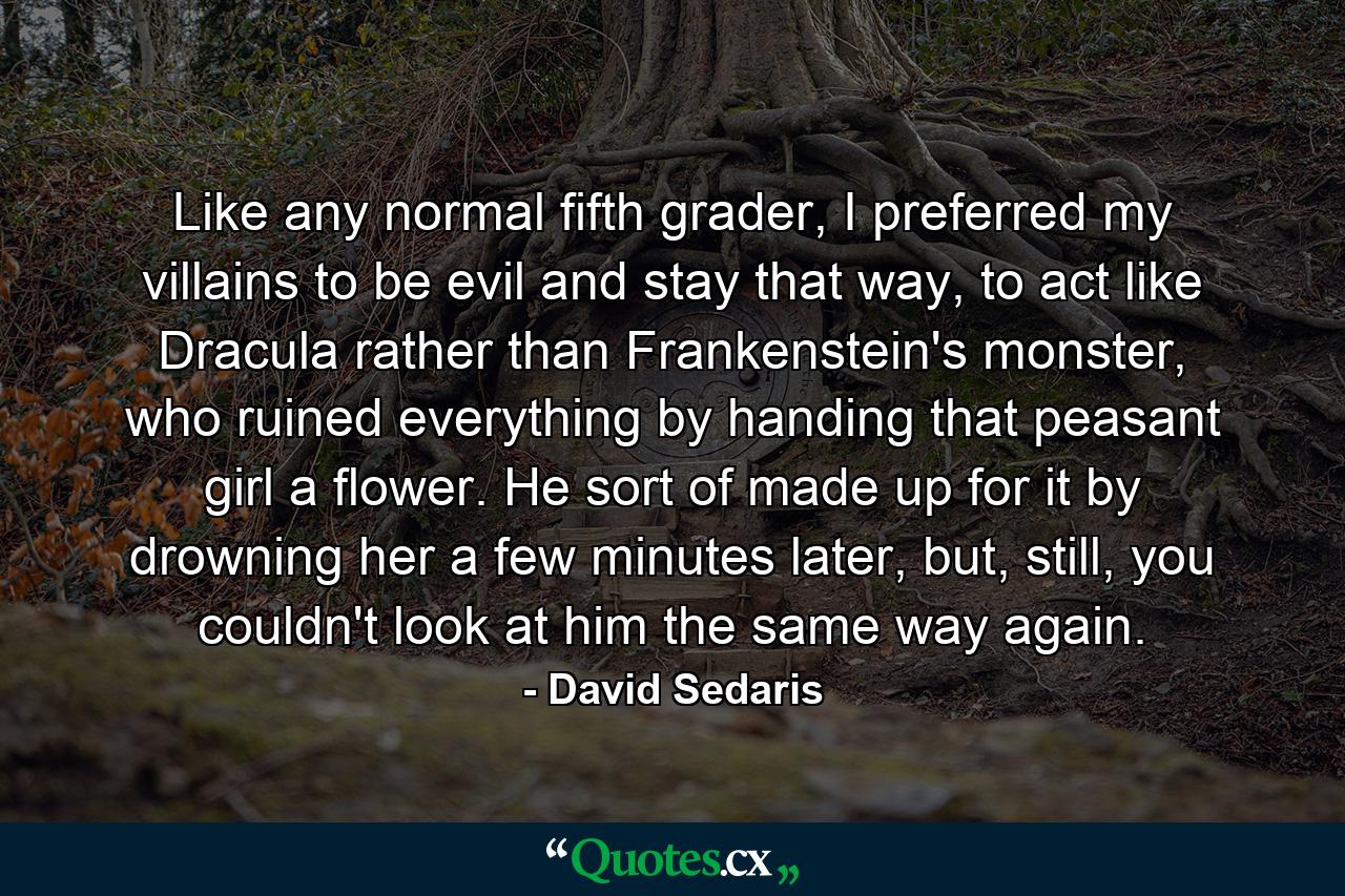 Like any normal fifth grader, I preferred my villains to be evil and stay that way, to act like Dracula rather than Frankenstein's monster, who ruined everything by handing that peasant girl a flower. He sort of made up for it by drowning her a few minutes later, but, still, you couldn't look at him the same way again. - Quote by David Sedaris