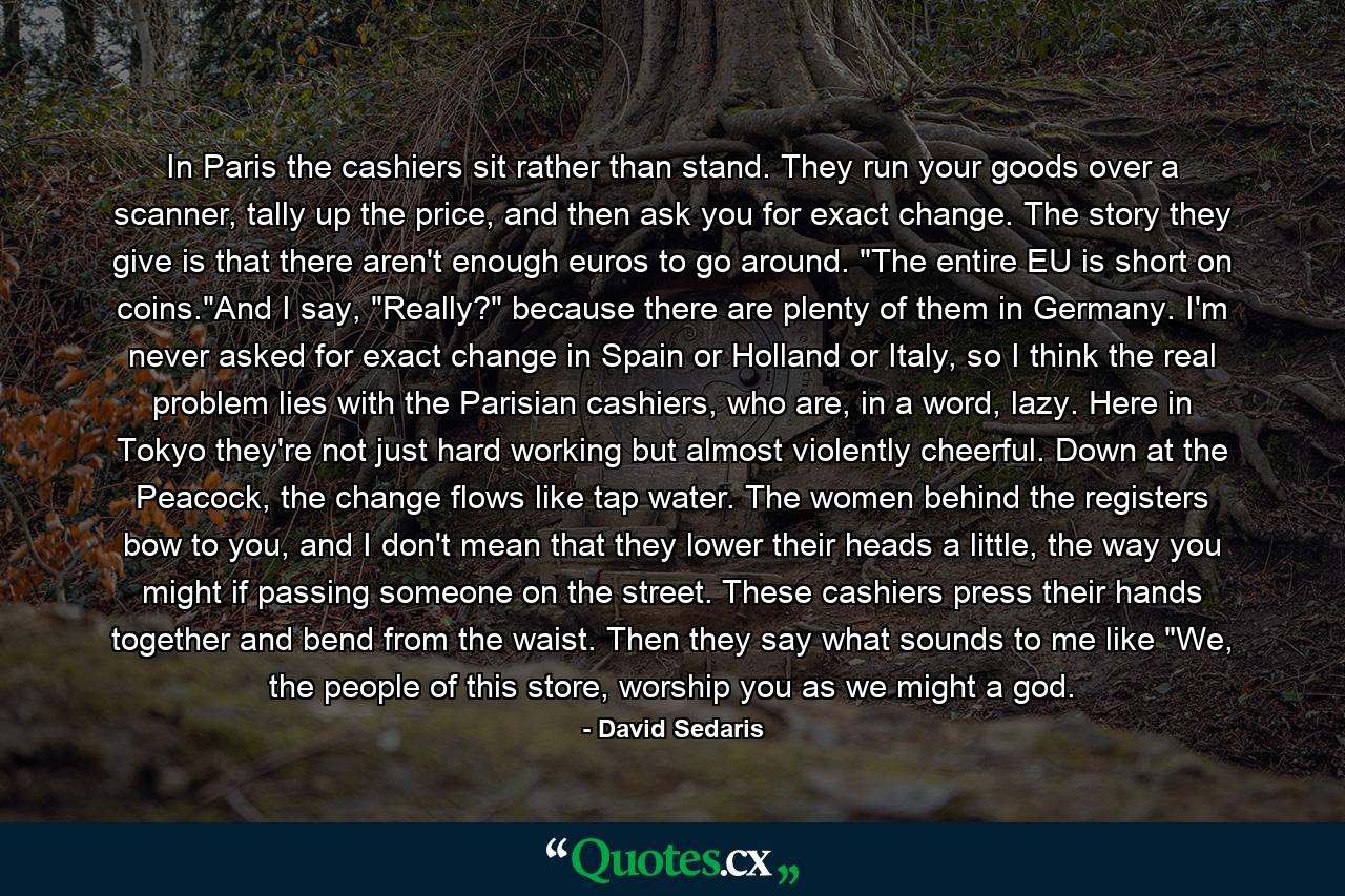 In Paris the cashiers sit rather than stand. They run your goods over a scanner, tally up the price, and then ask you for exact change. The story they give is that there aren't enough euros to go around. 