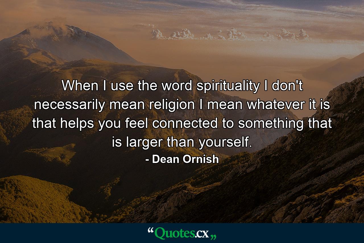 When I use the word spirituality  I don't necessarily mean religion  I mean whatever it is that helps you feel connected to something that is larger than yourself. - Quote by Dean Ornish