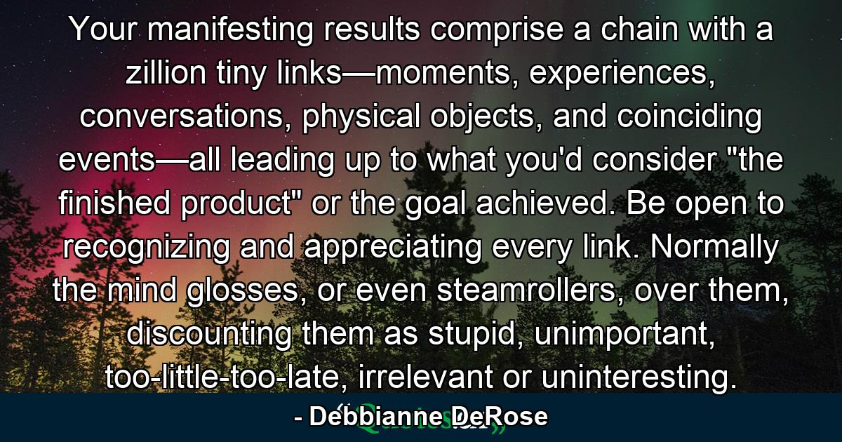 Your manifesting results comprise a chain with a zillion tiny links—moments, experiences, conversations, physical objects, and coinciding events—all leading up to what you'd consider 