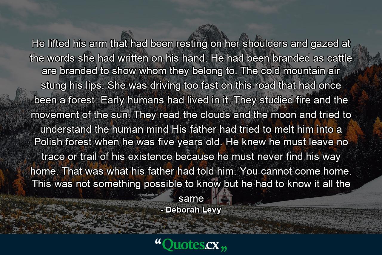 He lifted his arm that had been resting on her shoulders and gazed at the words she had written on his hand. He had been branded as cattle are branded to show whom they belong to. The cold mountain air stung his lips. She was driving too fast on this road that had once been a forest. Early humans had lived in it. They studied fire and the movement of the sun. They read the clouds and the moon and tried to understand the human mind His father had tried to melt him into a Polish forest when he was five years old. He knew he must leave no trace or trail of his existence because he must never find his way home. That was what his father had told him. You cannot come home. This was not something possible to know but he had to know it all the same - Quote by Deborah Levy