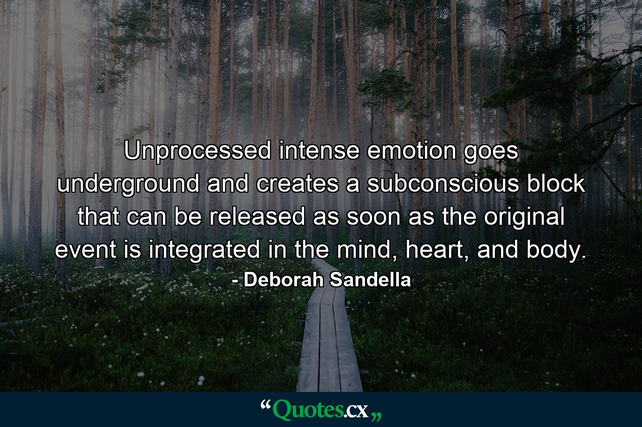 Unprocessed intense emotion goes underground and creates a subconscious block that can be released as soon as the original event is integrated in the mind, heart, and body. - Quote by Deborah Sandella