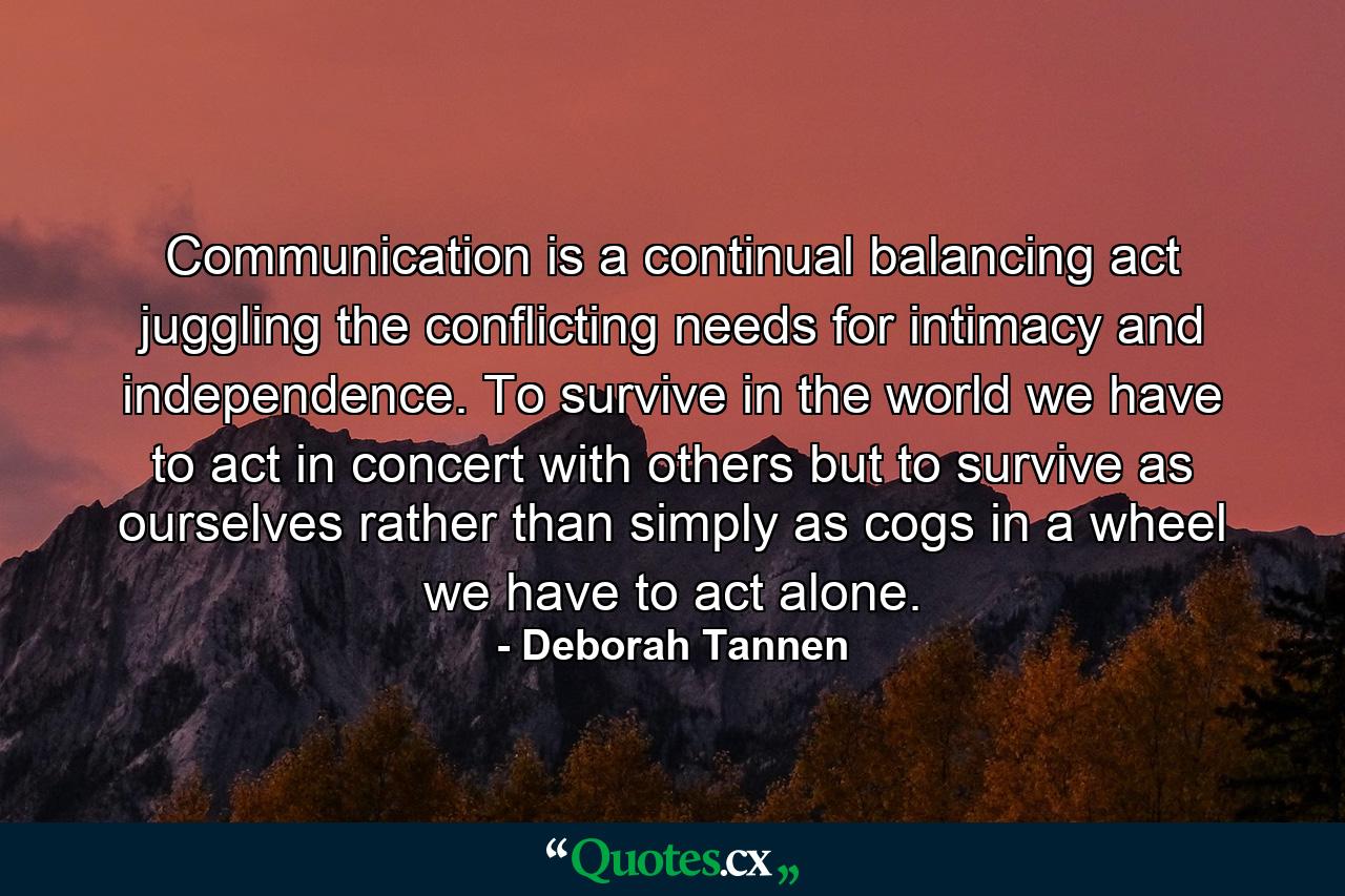 Communication is a continual balancing act  juggling the conflicting needs for intimacy and independence. To survive in the world  we have to act in concert with others  but to survive as ourselves  rather than simply as cogs in a wheel  we have to act alone. - Quote by Deborah Tannen