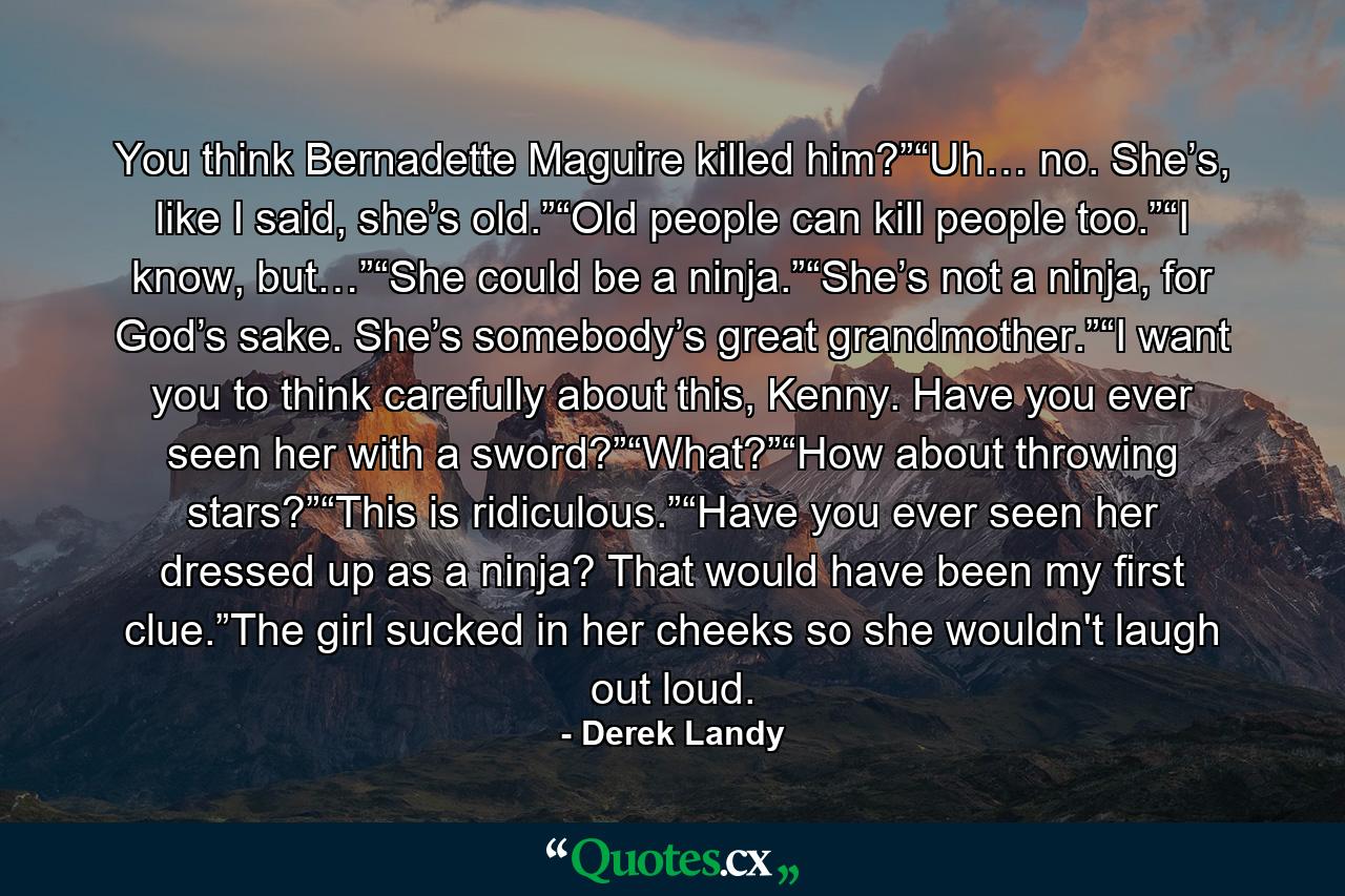 You think Bernadette Maguire killed him?”“Uh… no. She’s, like I said, she’s old.”“Old people can kill people too.”“I know, but…”“She could be a ninja.”“She’s not a ninja, for God’s sake. She’s somebody’s great grandmother.”“I want you to think carefully about this, Kenny. Have you ever seen her with a sword?”“What?”“How about throwing stars?”“This is ridiculous.”“Have you ever seen her dressed up as a ninja? That would have been my ﬁrst clue.”The girl sucked in her cheeks so she wouldn't laugh out loud. - Quote by Derek Landy