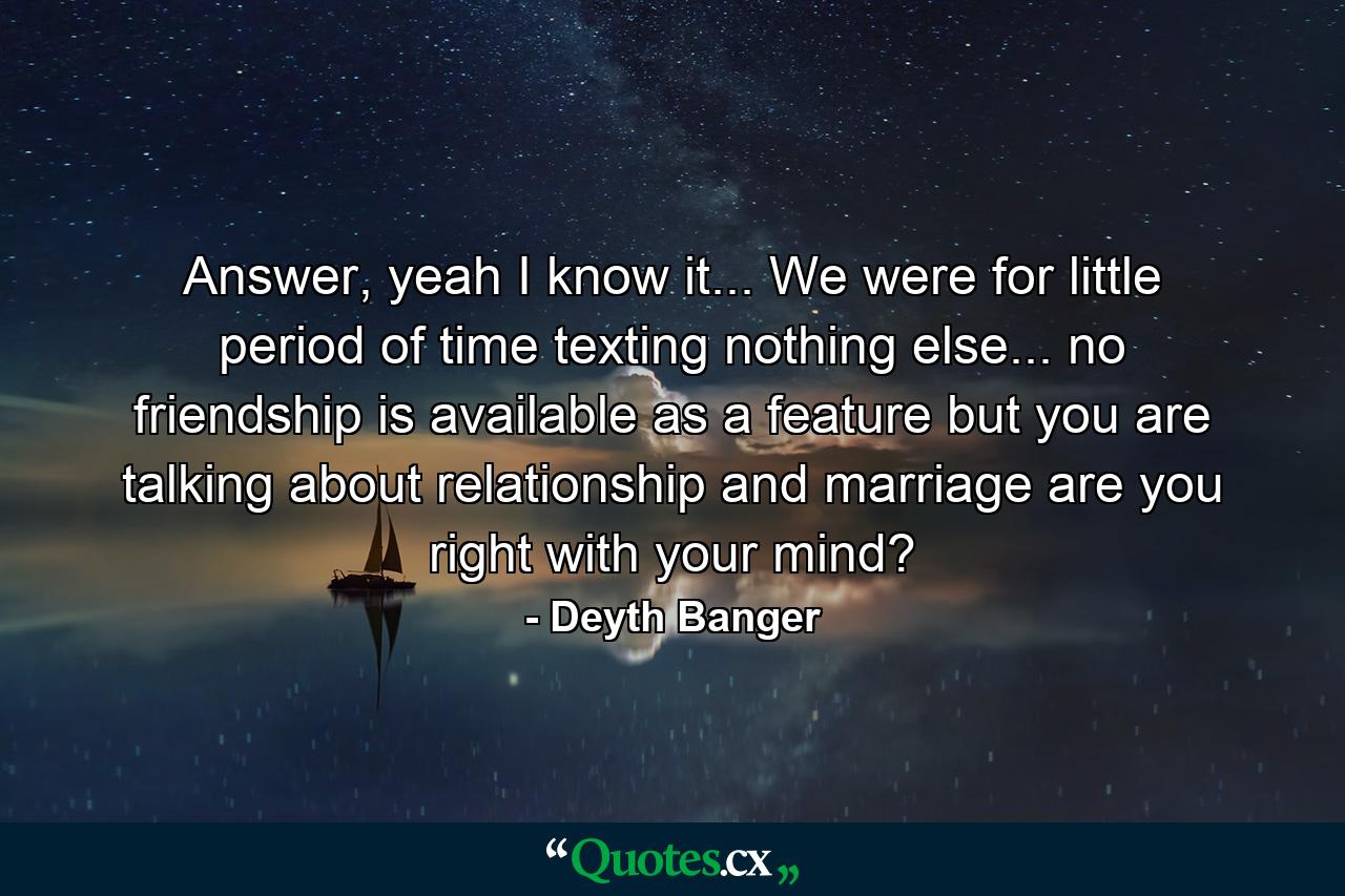 Answer, yeah I know it... We were for little period of time texting nothing else... no friendship is available as a feature but you are talking about relationship and marriage are you right with your mind? - Quote by Deyth Banger