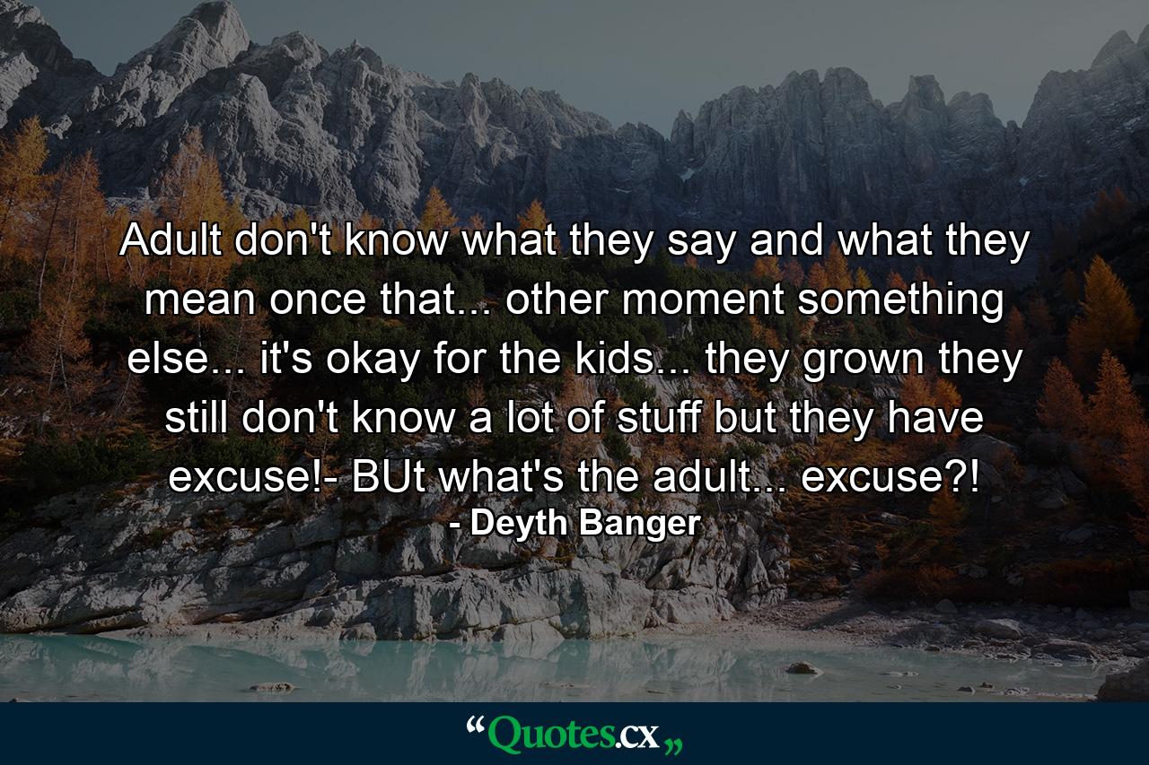 Adult don't know what they say and what they mean once that... other moment something else... it's okay for the kids... they grown they still don't know a lot of stuff but they have excuse!- BUt what's the adult... excuse?! - Quote by Deyth Banger