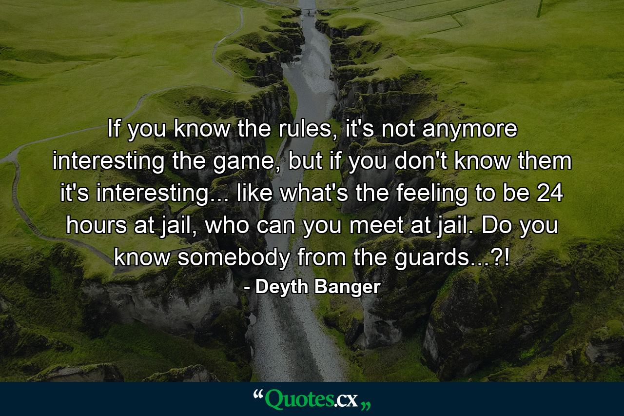 If you know the rules, it's not anymore interesting the game, but if you don't know them it's interesting... like what's the feeling to be 24 hours at jail, who can you meet at jail. Do you know somebody from the guards...?! - Quote by Deyth Banger