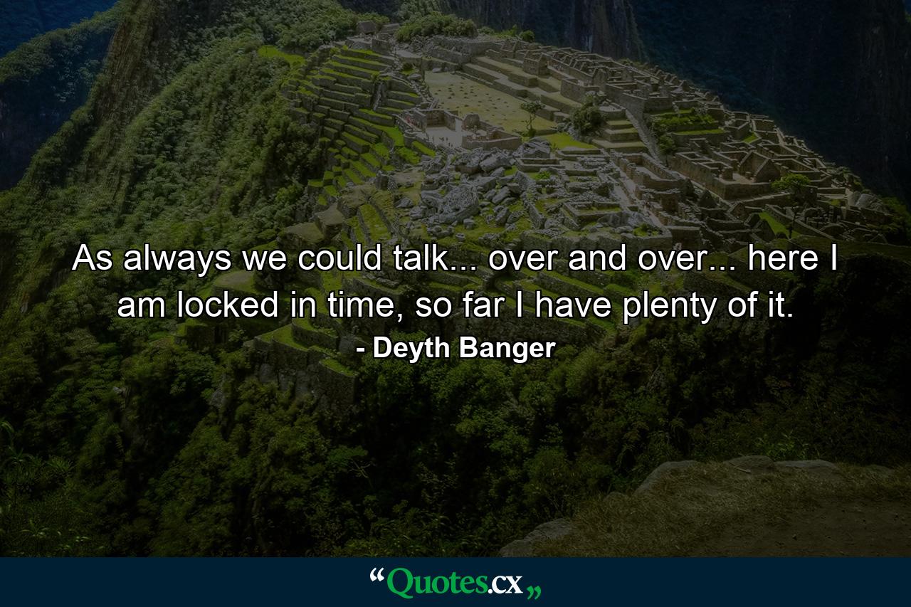 As always we could talk... over and over... here I am locked in time, so far I have plenty of it. - Quote by Deyth Banger