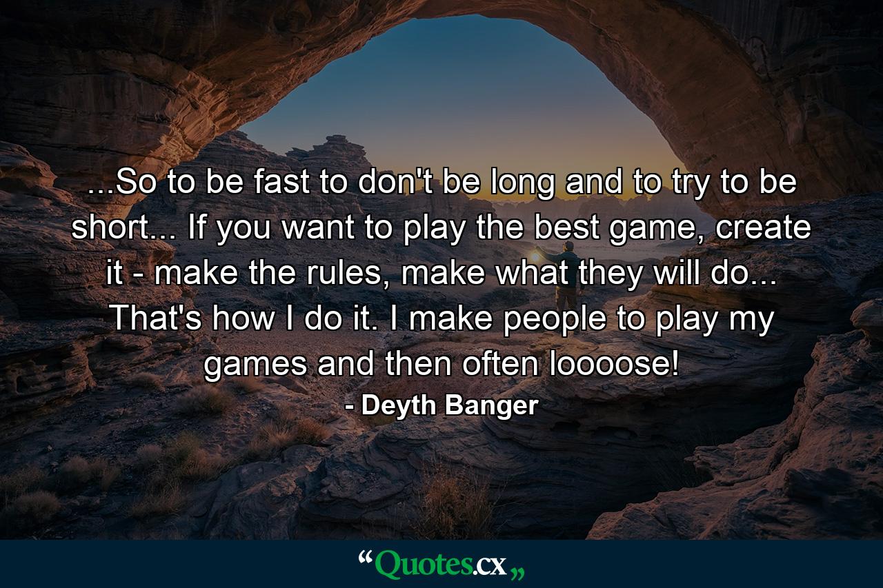 ...So to be fast to don't be long and to try to be short... If you want to play the best game, create it - make the rules, make what they will do... That's how I do it. I make people to play my games and then often loooose! - Quote by Deyth Banger