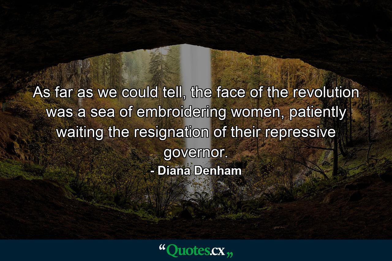 As far as we could tell, the face of the revolution was a sea of embroidering women, patiently waiting the resignation of their repressive governor. - Quote by Diana Denham