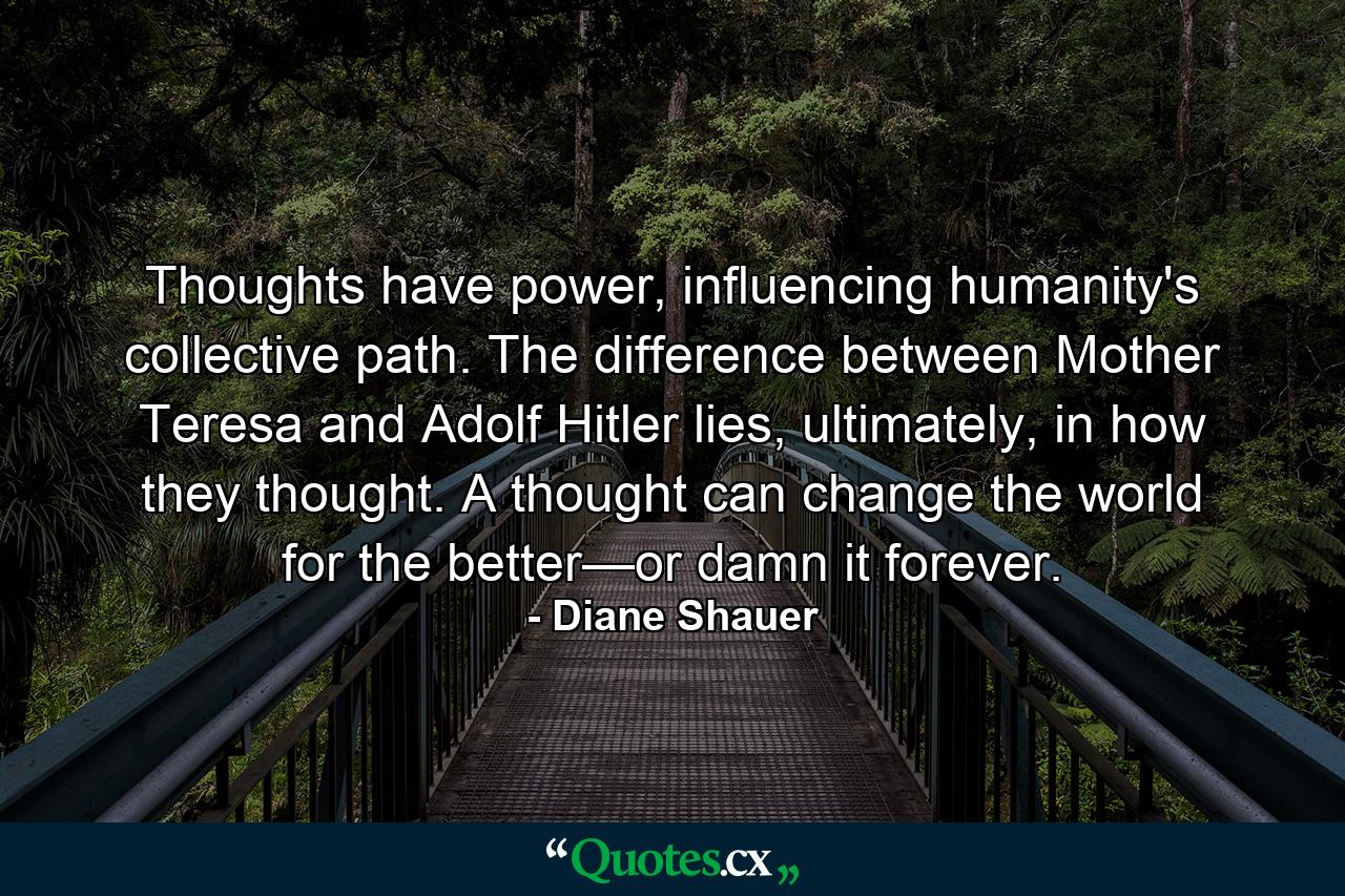 Thoughts have power, influencing humanity's collective path. The difference between Mother Teresa and Adolf Hitler lies, ultimately, in how they thought. A thought can change the world for the better—or damn it forever. - Quote by Diane Shauer