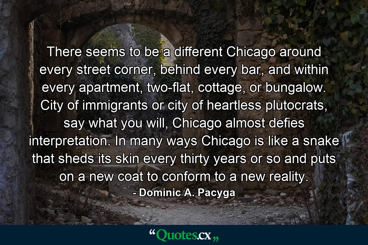 There seems to be a different Chicago around every street corner, behind every bar, and within every apartment, two-flat, cottage, or bungalow. City of immigrants or city of heartless plutocrats, say what you will, Chicago almost defies interpretation. In many ways Chicago is like a snake that sheds its skin every thirty years or so and puts on a new coat to conform to a new reality. - Quote by Dominic A. Pacyga