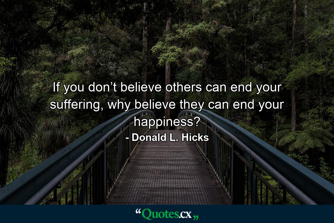 If you don’t believe others can end your suffering, why believe they can end your happiness? - Quote by Donald L. Hicks