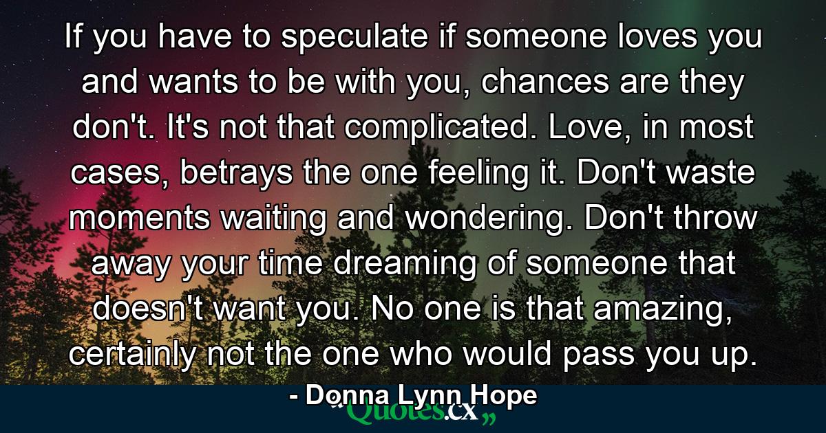 If you have to speculate if someone loves you and wants to be with you, chances are they don't. It's not that complicated. Love, in most cases, betrays the one feeling it. Don't waste moments waiting and wondering. Don't throw away your time dreaming of someone that doesn't want you. No one is that amazing, certainly not the one who would pass you up. - Quote by Donna Lynn Hope