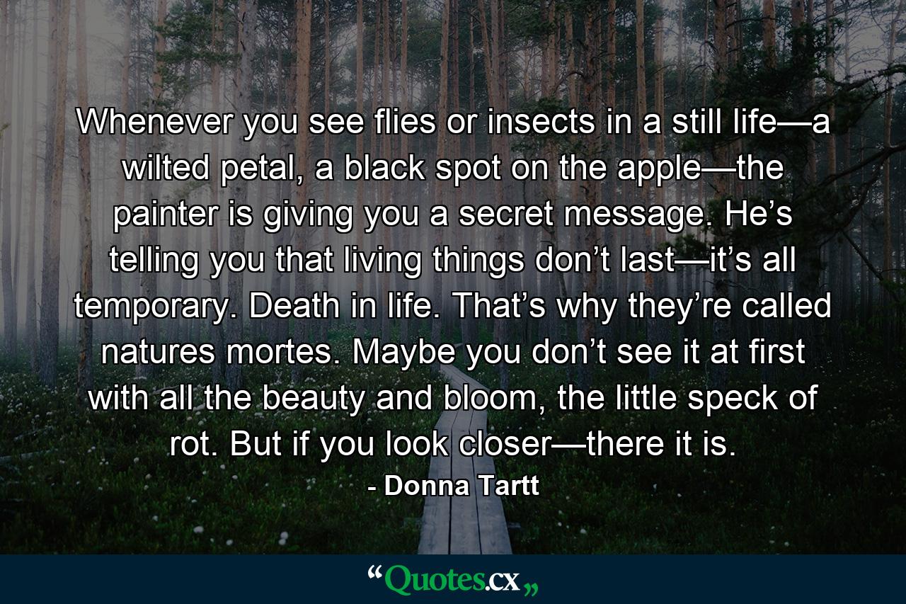 Whenever you see flies or insects in a still life—a wilted petal, a black spot on the apple—the painter is giving you a secret message. He’s telling you that living things don’t last—it’s all temporary. Death in life. That’s why they’re called natures mortes. Maybe you don’t see it at first with all the beauty and bloom, the little speck of rot. But if you look closer—there it is. - Quote by Donna Tartt