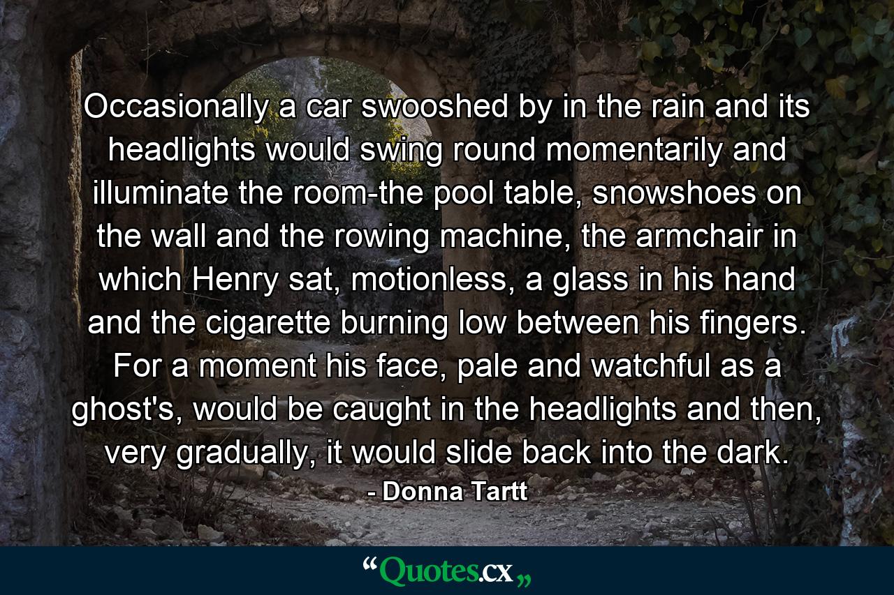 Occasionally a car swooshed by in the rain and its headlights would swing round momentarily and illuminate the room-the pool table, snowshoes on the wall and the rowing machine, the armchair in which Henry sat, motionless, a glass in his hand and the cigarette burning low between his fingers. For a moment his face, pale and watchful as a ghost's, would be caught in the headlights and then, very gradually, it would slide back into the dark. - Quote by Donna Tartt