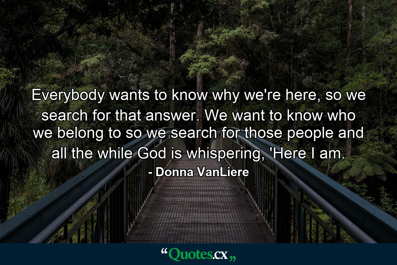 Everybody wants to know why we're here, so we search for that answer. We want to know who we belong to so we search for those people and all the while God is whispering, 'Here I am. - Quote by Donna VanLiere