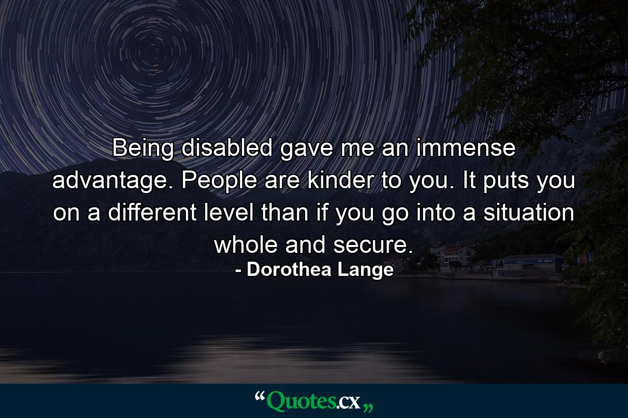 Being disabled gave me an immense advantage. People are kinder to you. It puts you on a different level than if you go into a situation whole and secure. - Quote by Dorothea Lange