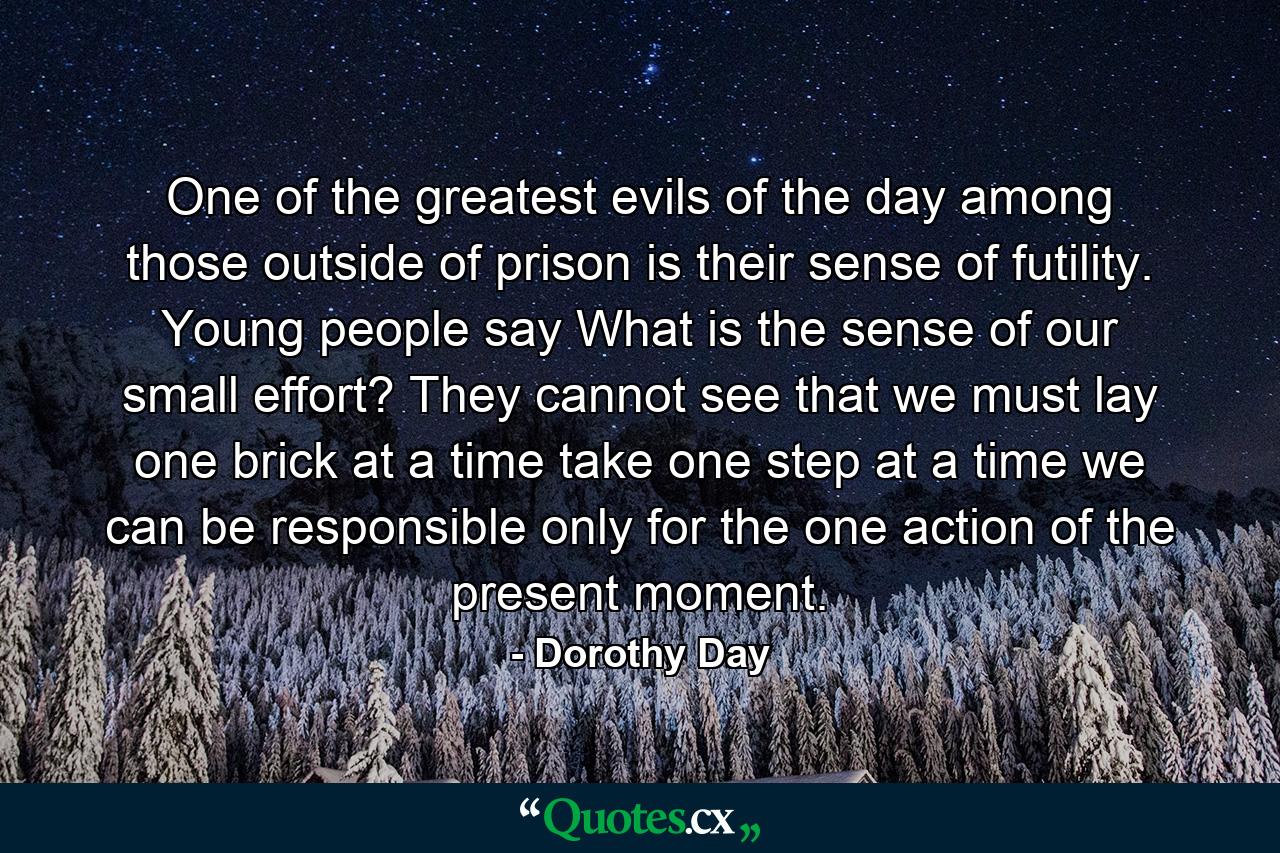 One of the greatest evils of the day among those outside of prison is their sense of futility. Young people say  What is the sense of our small effort? They cannot see that we must lay one brick at a time  take one step at a time  we can be responsible only for the one action of the present moment. - Quote by Dorothy Day