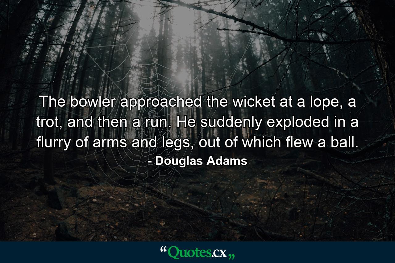 The bowler approached the wicket at a lope, a trot, and then a run. He suddenly exploded in a flurry of arms and legs, out of which flew a ball. - Quote by Douglas Adams