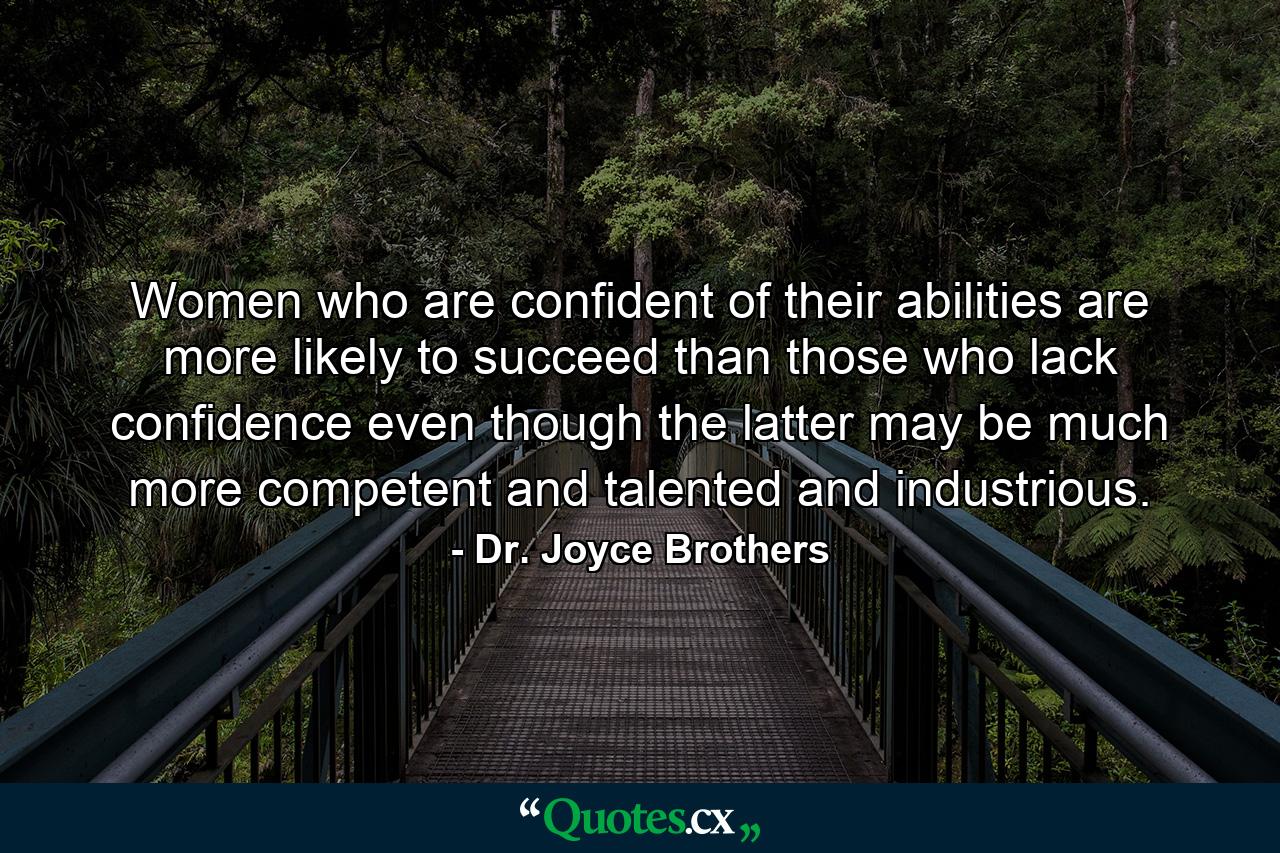 Women who are confident of their abilities are more likely to succeed than those who lack confidence  even though the latter may be much more competent and talented and industrious. - Quote by Dr. Joyce Brothers