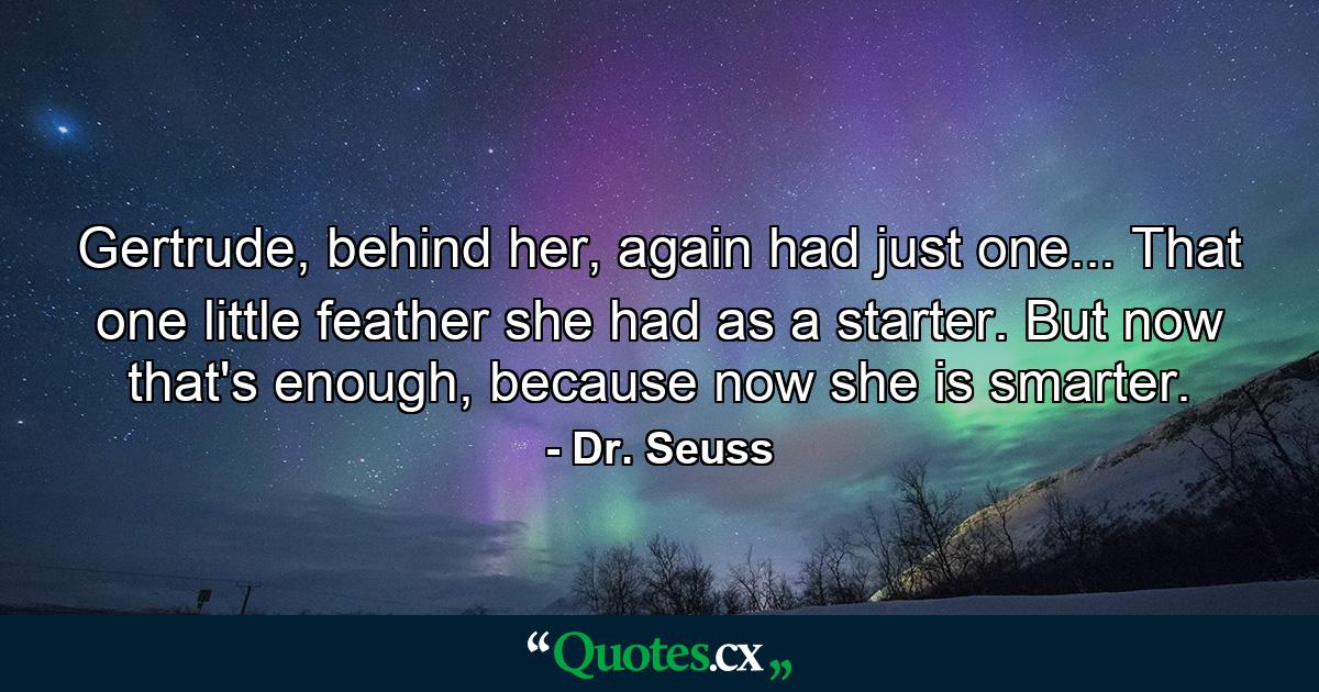 Gertrude, behind her, again had just one... That one little feather she had as a starter. But now that's enough, because now she is smarter. - Quote by Dr. Seuss