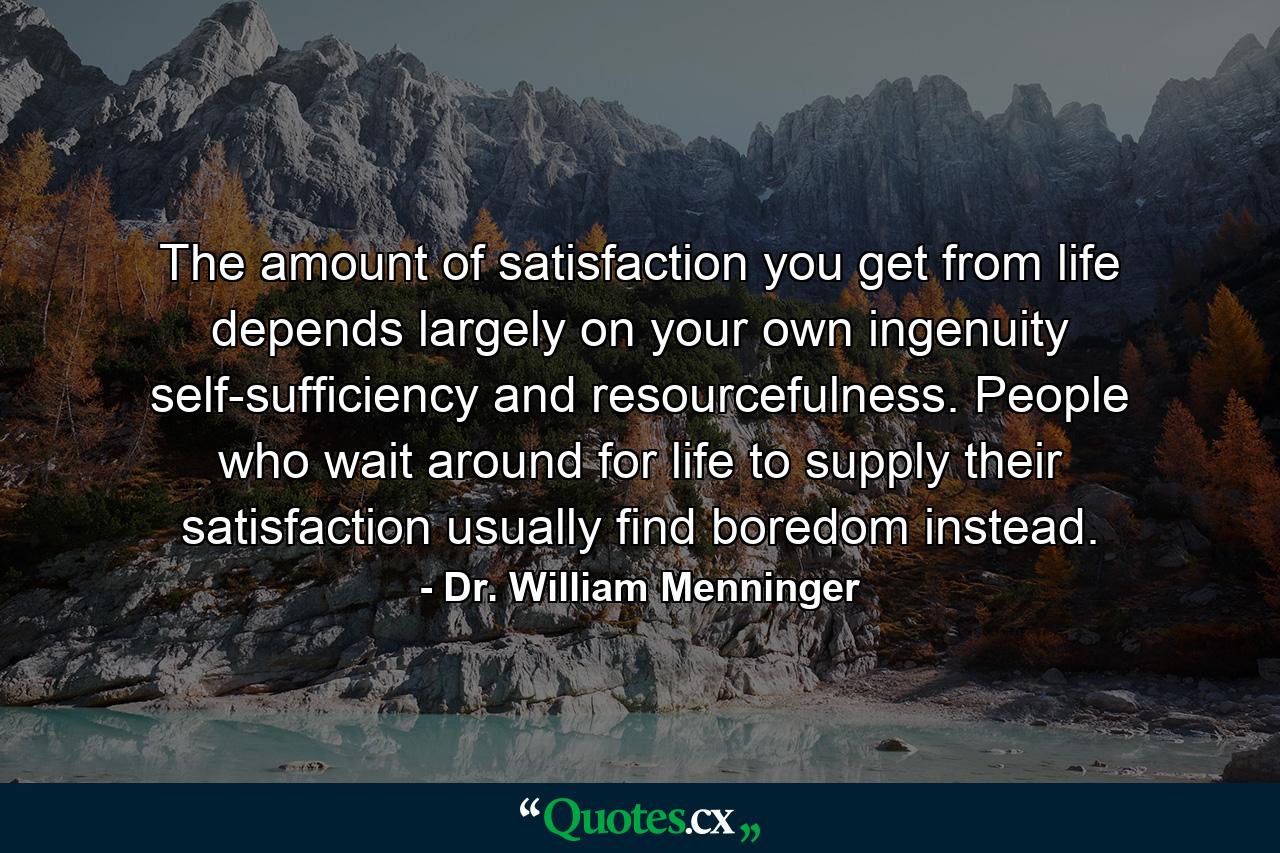 The amount of satisfaction you get from life depends largely on your own ingenuity  self-sufficiency  and resourcefulness. People who wait around for life to supply their satisfaction usually find boredom instead. - Quote by Dr. William Menninger