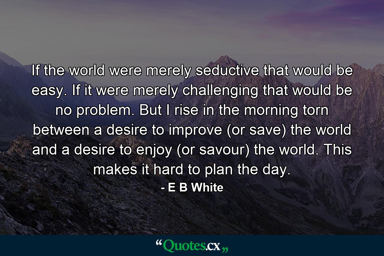 If the world were merely seductive  that would be easy. If it were merely challenging  that would be no problem. But I rise in the morning torn between a desire to improve (or save) the world and a desire to enjoy (or savour) the world. This makes it hard to plan the day. - Quote by E B White