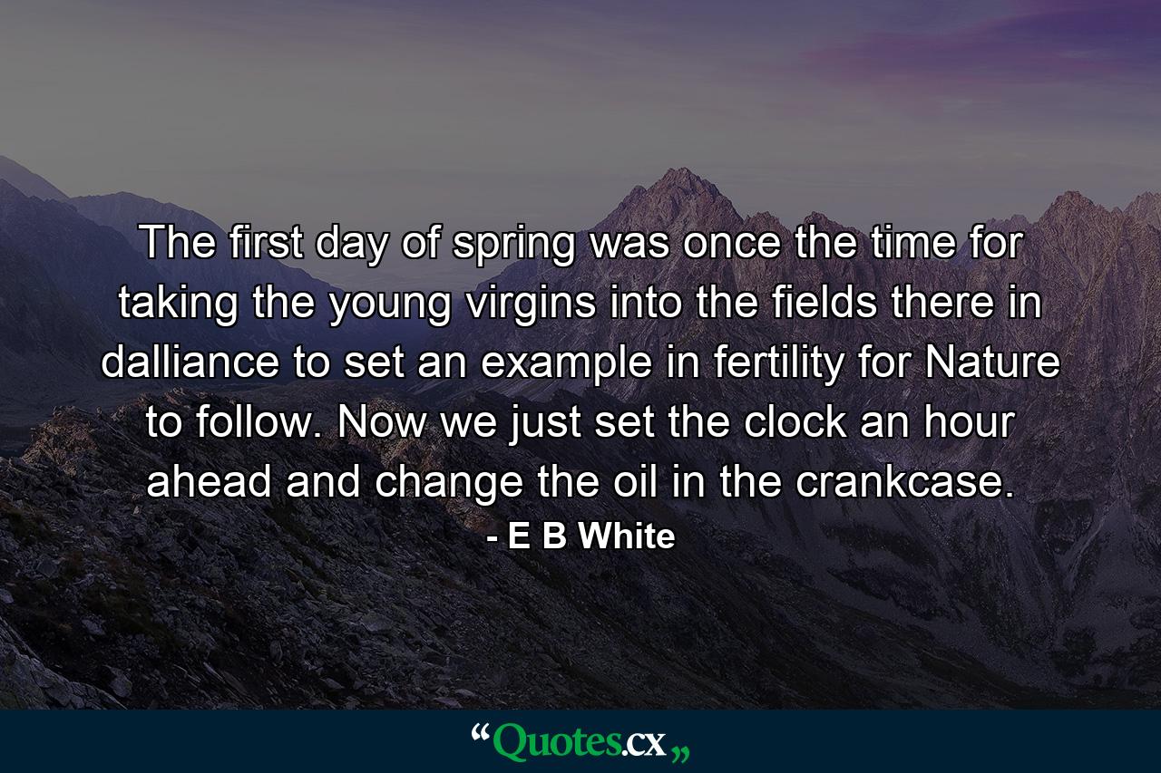 The first day of spring was once the time for taking the young virgins into the fields  there in dalliance to set an example in fertility for Nature to follow. Now we just set the clock an hour ahead and change the oil in the crankcase. - Quote by E B White