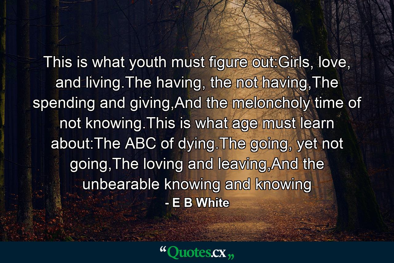 This is what youth must figure out:Girls, love, and living.The having, the not having,The spending and giving,And the meloncholy time of not knowing.This is what age must learn about:The ABC of dying.The going, yet not going,The loving and leaving,And the unbearable knowing and knowing - Quote by E B White