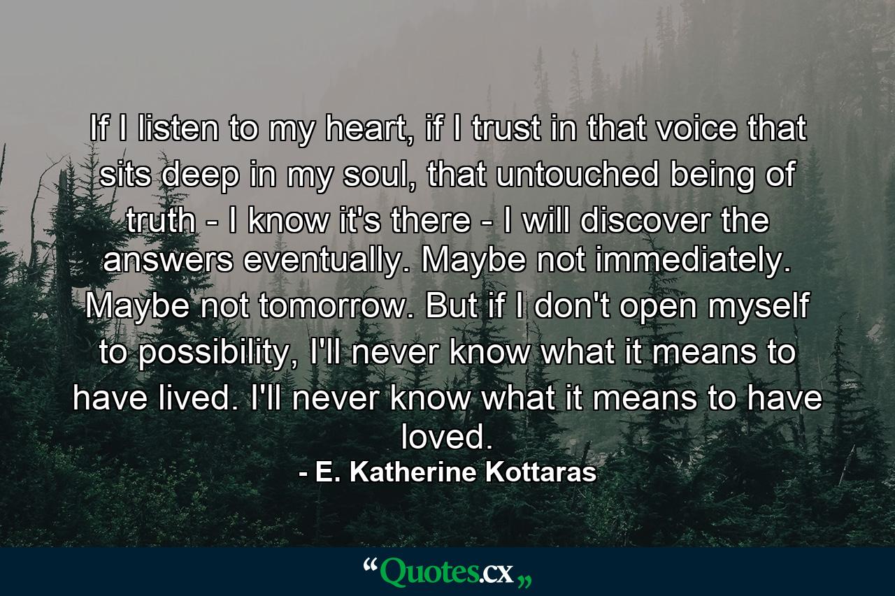 If I listen to my heart, if I trust in that voice that sits deep in my soul, that untouched being of truth - I know it's there - I will discover the answers eventually. Maybe not immediately. Maybe not tomorrow. But if I don't open myself to possibility, I'll never know what it means to have lived. I'll never know what it means to have loved. - Quote by E. Katherine Kottaras