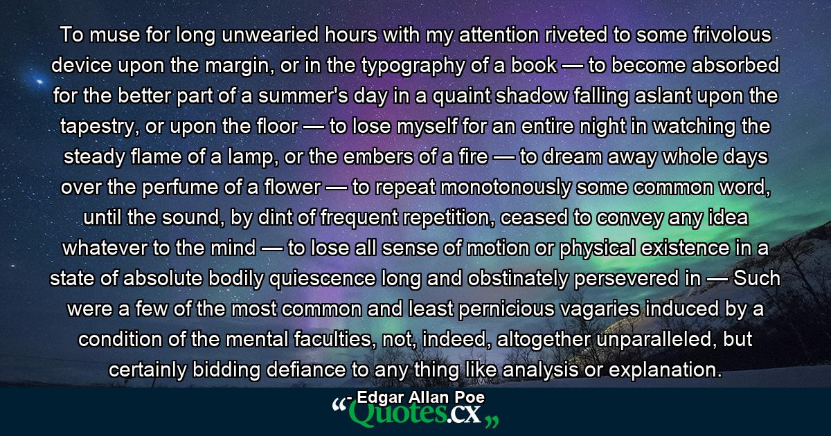 To muse for long unwearied hours with my attention riveted to some frivolous device upon the margin, or in the typography of a book — to become absorbed for the better part of a summer's day in a quaint shadow falling aslant upon the tapestry, or upon the floor — to lose myself for an entire night in watching the steady flame of a lamp, or the embers of a fire — to dream away whole days over the perfume of a flower — to repeat monotonously some common word, until the sound, by dint of frequent repetition, ceased to convey any idea whatever to the mind — to lose all sense of motion or physical existence in a state of absolute bodily quiescence long and obstinately persevered in — Such were a few of the most common and least pernicious vagaries induced by a condition of the mental faculties, not, indeed, altogether unparalleled, but certainly bidding defiance to any thing like analysis or explanation. - Quote by Edgar Allan Poe